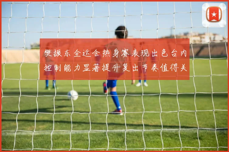 樊振东全运会热身赛表现出色台内控制能力显著提升复出节奏值得关注