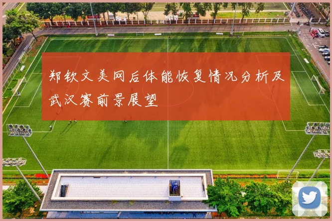 郑钦文美网后体能恢复情况分析及武汉赛前景展望