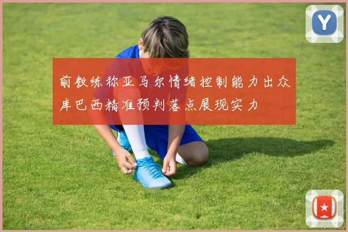 前教练称亚马尔情绪控制能力出众库巴西精准预判落点展现实力