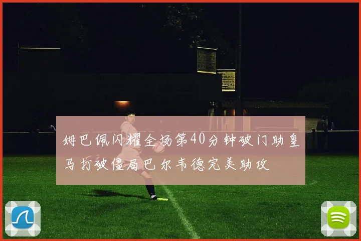 姆巴佩闪耀全场第40分钟破门助皇马打破僵局巴尔韦德完美助攻